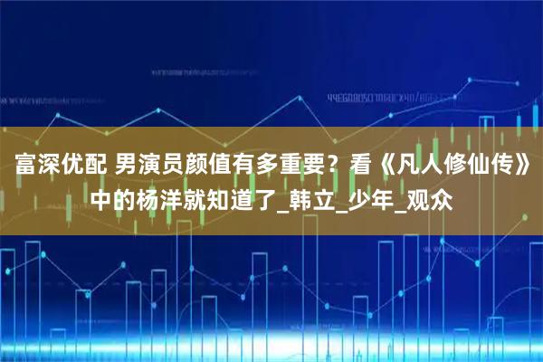 富深优配 男演员颜值有多重要？看《凡人修仙传》中的杨洋就知道了_韩立_少年_观众