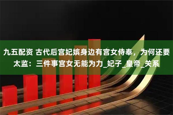九五配资 古代后宫妃嫔身边有宫女侍奉，为何还要太监：三件事宫女无能为力_妃子_皇帝_关系