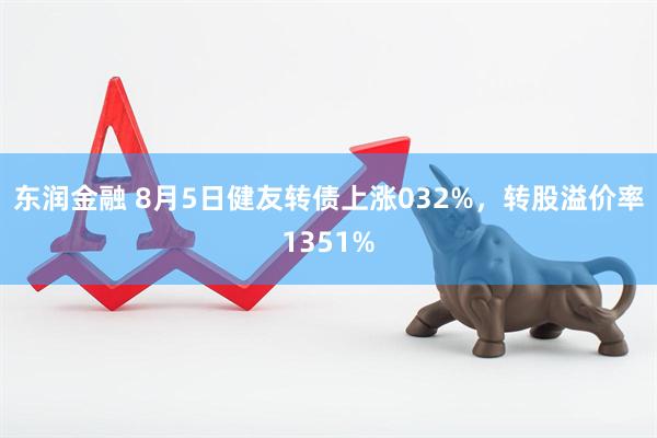 东润金融 8月5日健友转债上涨032%，转股溢价率1351%