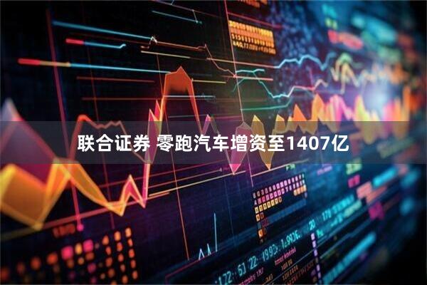 联合证券 零跑汽车增资至1407亿