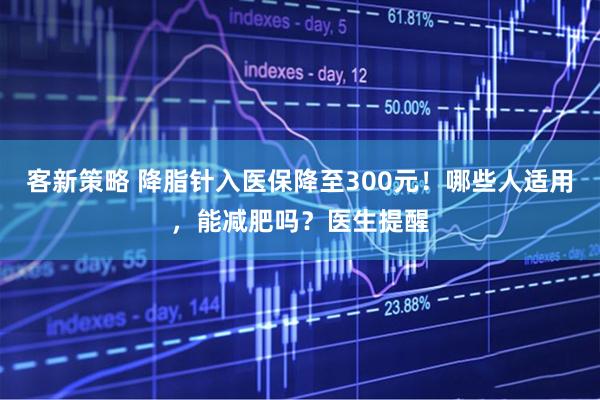 客新策略 降脂针入医保降至300元！哪些人适用，能减肥吗？医生提醒